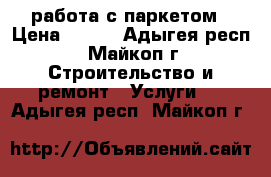 работа с паркетом › Цена ­ 200 - Адыгея респ., Майкоп г. Строительство и ремонт » Услуги   . Адыгея респ.,Майкоп г.